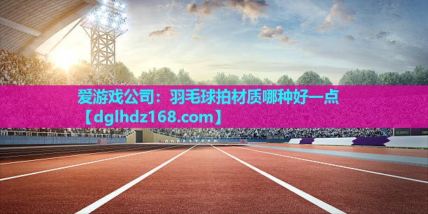 爱游戏公司：羽毛球拍材质哪种好一点